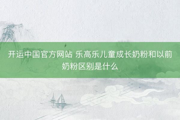 开运中国官方网站 乐高乐儿童成长奶粉和以前奶粉区别是什么