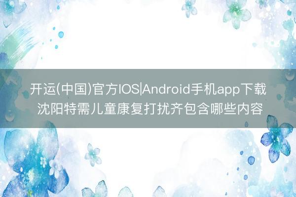 开运(中国)官方IOS|Android手机app下载 沈阳特需儿童康复打扰齐包含哪些内容