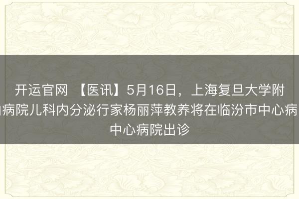 开运官网 【医讯】5月16日，上海复旦大学附庸中山病院儿科内分泌行家杨丽萍教养将在临汾市中心病院出诊