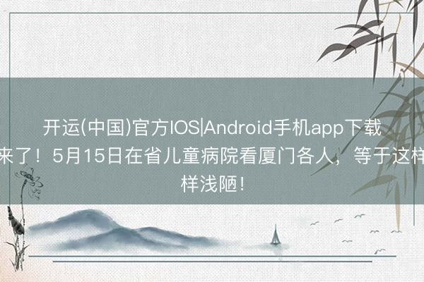 开运(中国)官方IOS|Android手机app下载 名医来了！5月15日在省儿童病院看厦门各人，等于这样浅陋！