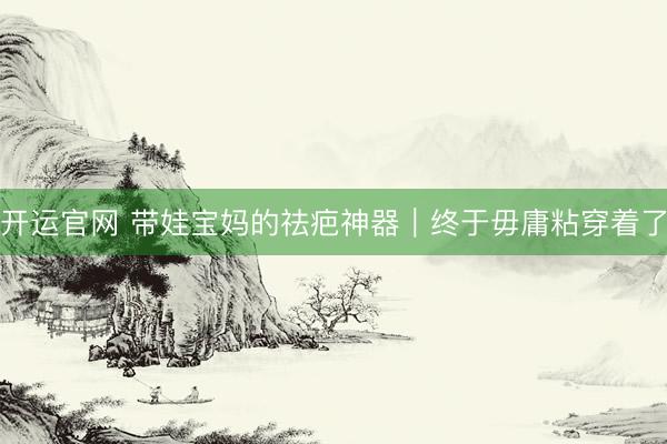 开运官网 带娃宝妈的祛疤神器｜终于毋庸粘穿着了