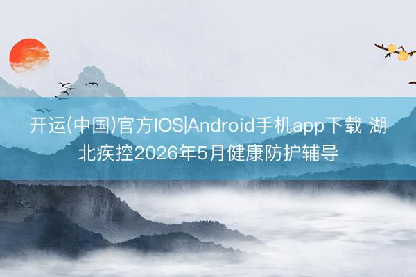开运(中国)官方IOS|Android手机app下载 湖北疾控2026年5月健康防护辅导