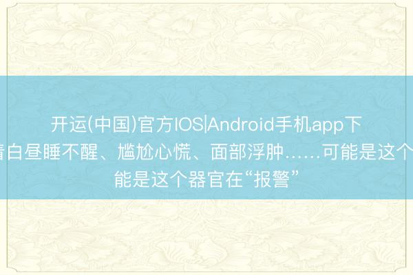 开运(中国)官方IOS|Android手机app下载 晚上睡不着白昼睡不醒、尴尬心慌、面部浮肿……可能是这个器官在“报警”