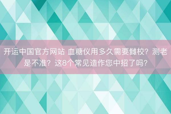 开运中国官方网站 血糖仪用多久需要雠校？测老是不准？这8个常见造作您中招了吗？