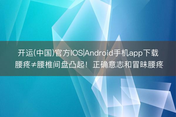 开运(中国)官方IOS|Android手机app下载 腰疼≠腰椎间盘凸起！正确意志和冒昧腰疼