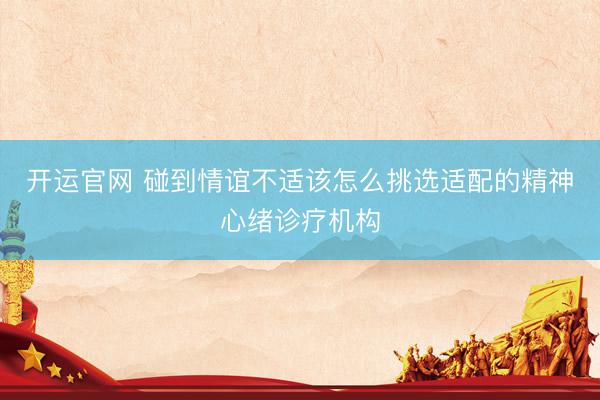 开运官网 碰到情谊不适该怎么挑选适配的精神心绪诊疗机构