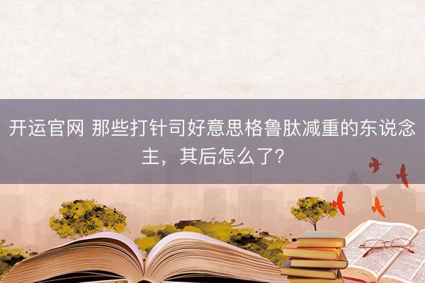 开运官网 那些打针司好意思格鲁肽减重的东说念主，其后怎么了？