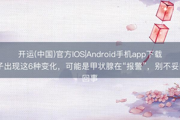 开运(中国)官方IOS|Android手机app下载 脖子出现这6种变化，可能是甲状腺在“报警”，别不妥回事