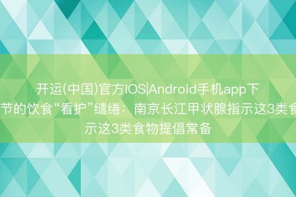 开运(中国)官方IOS|Android手机app下载 甲状腺结节的饮食“看护”缱绻：南京长江甲状腺指示这3类食物提倡常备
