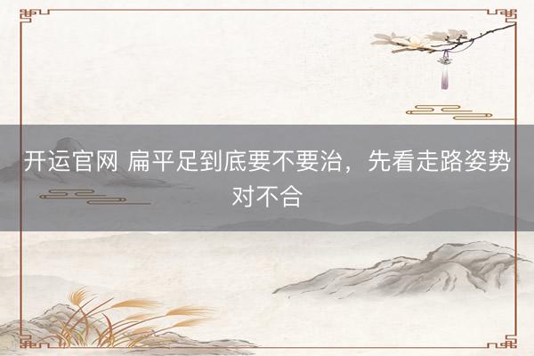 开运官网 扁平足到底要不要治，先看走路姿势对不合