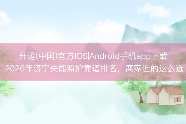 开运(中国)官方IOS|Android手机app下载 2026年济宁失能照护靠谱排名，离家近的这么选
