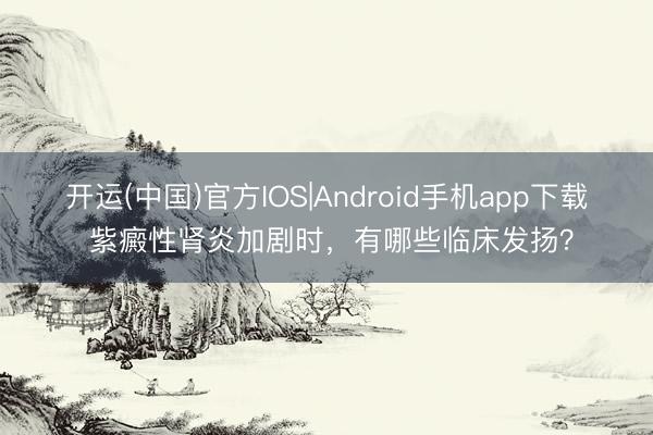 开运(中国)官方IOS|Android手机app下载 紫癜性肾炎加剧时，有哪些临床发扬？