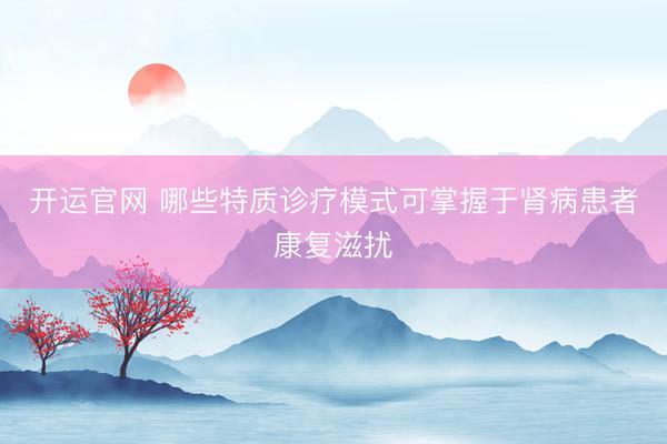 开运官网 哪些特质诊疗模式可掌握于肾病患者康复滋扰