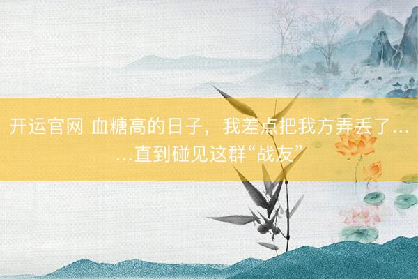 开运官网 血糖高的日子，我差点把我方弄丢了……直到碰见这群“战友”