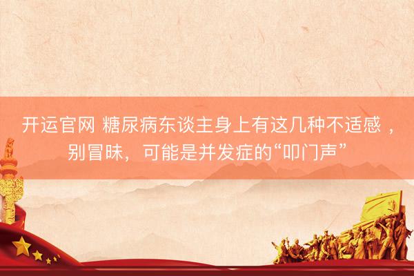 开运官网 糖尿病东谈主身上有这几种不适感 ，别冒昧，可能是并发症的“叩门声”