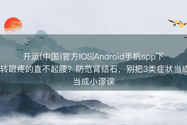 开运(中国)官方IOS|Android手机app下载 腹部转眼疼的直不起腰？防范肾结石，别把3类症状当成小谬误