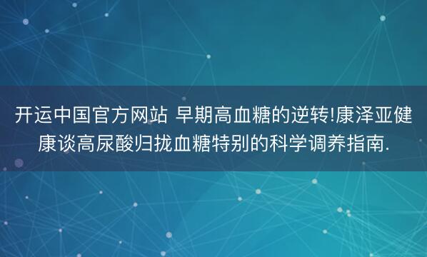 开运中国官方网站 早期高血糖的逆转!康泽亚健康谈高尿酸归拢血糖特别的科学调养指南.