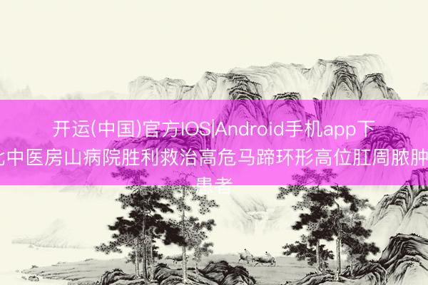 开运(中国)官方IOS|Android手机app下载 北中医房山病院胜利救治高危马蹄环形高位肛周脓肿患者