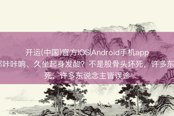 开运(中国)官方IOS|Android手机app下载 抬腿胯部咔咔响、久坐起身发酸？不是股骨头坏死，许多东说念主皆误诊