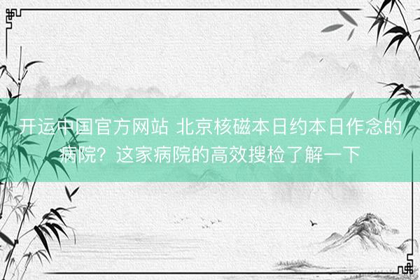 开运中国官方网站 北京核磁本日约本日作念的病院?这家病院的高效搜检了解一下