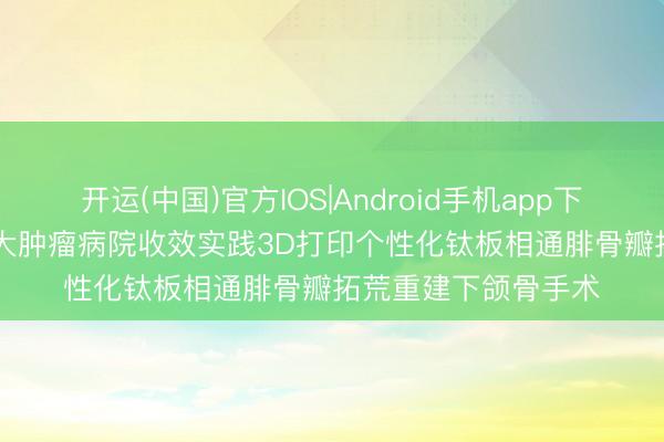 开运(中国)官方IOS|Android手机app下载 医新上前 | 哈医大肿瘤病院收效实践3D打印个性化钛板相通腓骨瓣拓荒重建下颌骨手术