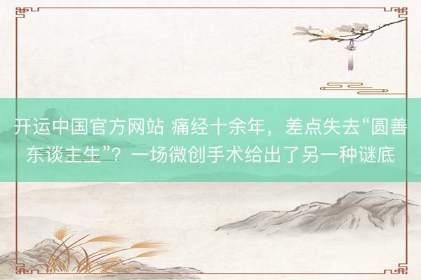 开运中国官方网站 痛经十余年，差点失去“圆善东谈主生”？一场微创手术给出了另一种谜底