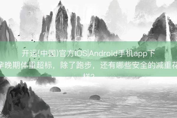 开运(中国)官方IOS|Android手机app下载 孕晚期体重超标，除了跑步，<a href=