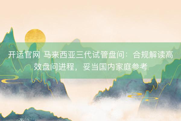 开运官网 马来西亚三代试管盘问：合规解读高效盘问进程，妥当国内家庭参考