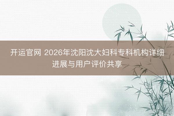 开运官网 2026年沈阳沈大妇科专科机构详细进展与用户评价共享