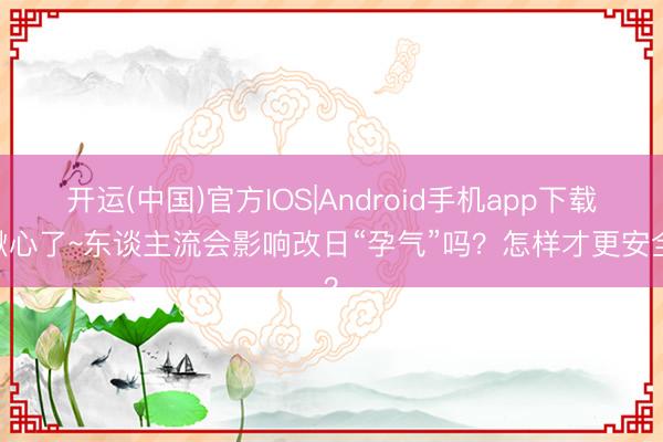 开运(中国)官方IOS|Android手机app下载 揪心了~东谈主流会影响改日“孕气”吗？怎样才更安全？