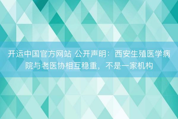 开运中国官方网站 公开声明：西安生殖医学病院与老医协相互稳重，不是一家机构