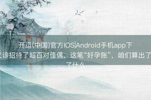 开运(中国)官方IOS|Android手机app下载 义诊招待了超百对佳偶，这笔“好孕账”，咱们算出了什么