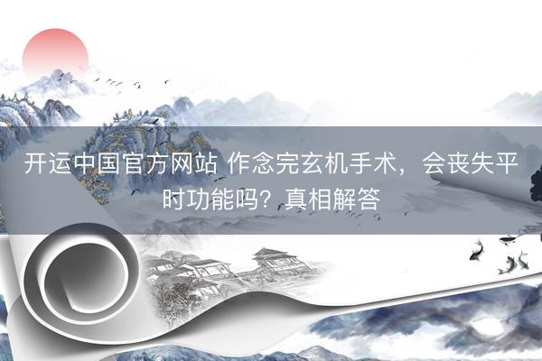 开运中国官方网站 作念完玄机手术，会丧失平时功能吗？真相解答