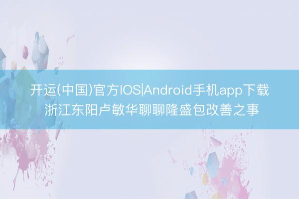 开运(中国)官方IOS|Android手机app下载 浙江东阳卢敏华聊聊隆盛包改善之事