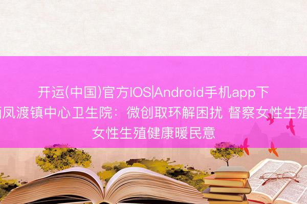 开运(中国)官方IOS|Android手机app下载 苏仙区栖凤渡镇中心卫生院：微创取环解困扰 督察女性生殖健康暖民意