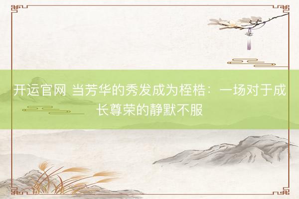 开运官网 当芳华的秀发成为桎梏：一场对于成长尊荣的静默不服
