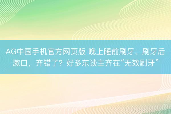 开运中国官方网站 晚上睡前刷牙、刷牙后漱口，齐错了？许多东说念主齐在“无效刷牙”