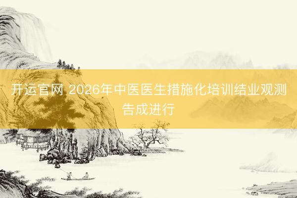 开运官网 2026年中医医生措施化培训结业观测告成进行