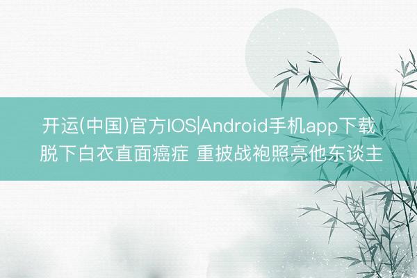 开运(中国)官方IOS|Android手机app下载 脱下白衣直面癌症 重披战袍照亮他东谈主