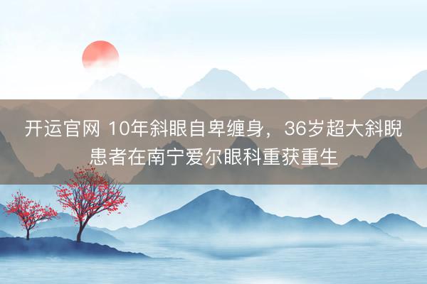 开运官网 10年斜眼自卑缠身，36岁超大斜睨患者在南宁爱尔眼科重获重生