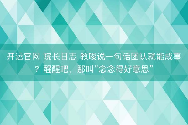 开运官网 院长日志 教唆说一句话团队就能成事?醒醒吧,那叫“念念得好意思”