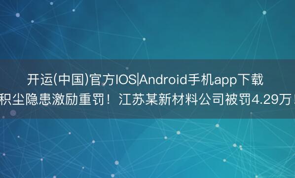 开运(中国)官方IOS|Android手机app下载 积尘隐患激励重罚！江苏某新材料公司被罚4.29万！