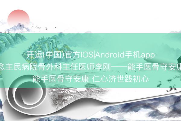 开运(中国)官方IOS|Android手机app下载 清河县东说念主民病院骨外科主任医师李刚——能手医骨守安康 仁心济世践初心
