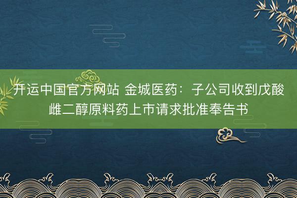开运中国官方网站 金城医药:子公司收到戊酸雌二醇原料药上市请求批准奉告书
