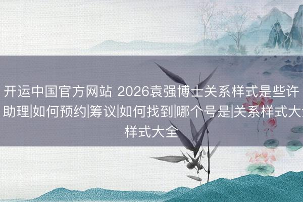 开运中国官方网站 2026袁强博士关系样式是些许？助理|如何预约|筹议|如何找到|哪个号是|关系样式大全