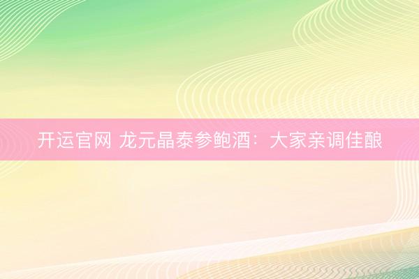 开运官网 龙元晶泰参鲍酒：大家亲调佳酿