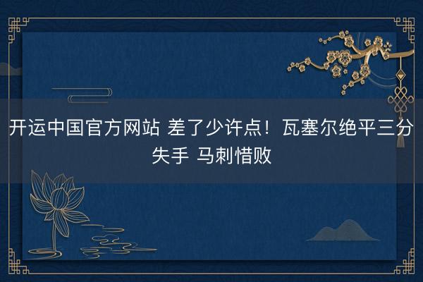 开运中国官方网站 差了少许点！瓦塞尔绝平三分失手 马刺惜败