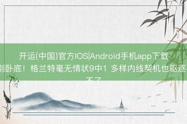 开运(中国)官方IOS|Android手机app下载 你别卧底！格兰特毫无情状9中1 多样内线契机也驱逐不了