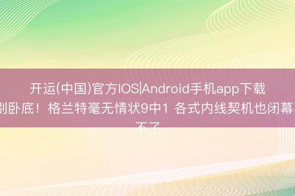开运(中国)官方IOS|Android手机app下载 你别卧底！格兰特毫无情状9中1 各式内线契机也闭幕不了