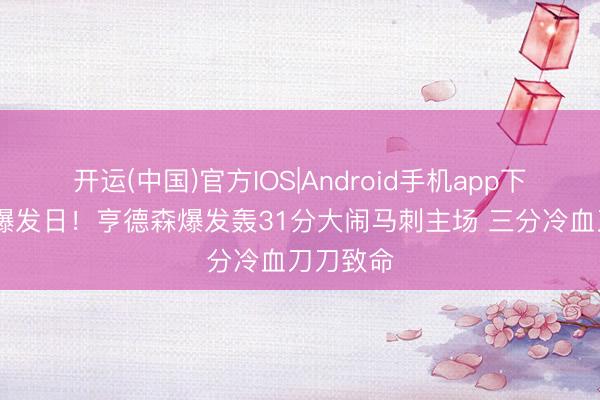 开运(中国)官方IOS|Android手机app下载 探花爆发日!亨德森爆发轰31分大闹马刺主场 三分冷血刀刀致命